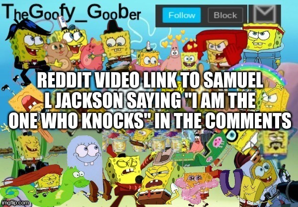 https://www.reddit.com/r/breakingbadmemes/comments/xklqkt/samuel_l_jackson_says_breaking_bad_funni_meme/ | REDDIT VIDEO LINK TO SAMUEL L JACKSON SAYING "I AM THE ONE WHO KNOCKS" IN THE COMMENTS | image tagged in thegoofy_goober throwback announcement template | made w/ Imgflip meme maker
