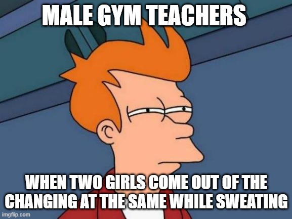 sus high school girls | MALE GYM TEACHERS; WHEN TWO GIRLS COME OUT OF THE CHANGING AT THE SAME WHILE SWEATING | image tagged in memes,futurama fry,sus,high school,girls | made w/ Imgflip meme maker