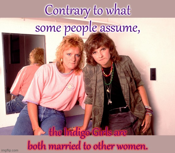 Meaningful songs. | Contrary to what some people assume, the Indigo Girls are both married to other women. | image tagged in the indigo girls,band,lgbt,music,lesbians | made w/ Imgflip meme maker