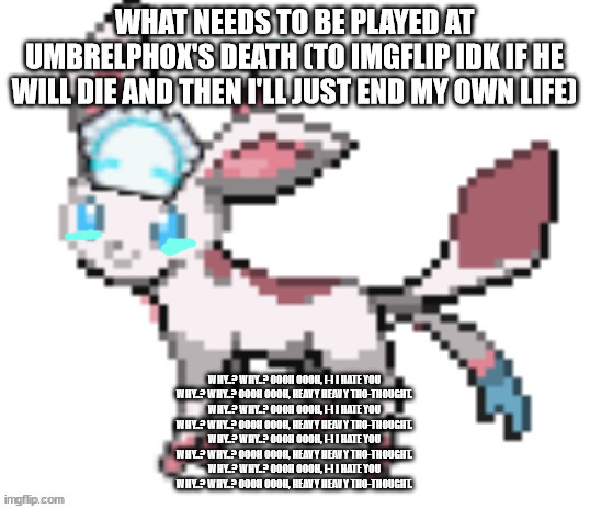 sylceon | WHAT NEEDS TO BE PLAYED AT UMBRELPHOX'S DEATH (TO IMGFLIP IDK IF HE WILL DIE AND THEN I'LL JUST END MY OWN LIFE); WHY..? WHY..? OOOH OOOH, I-I I HATE YOU
WHY..? WHY..? OOOH OOOH, HEAVY HEAVY THO-THOUGHT.
WHY..? WHY..? OOOH OOOH, I-I I HATE YOU
WHY..? WHY..? OOOH OOOH, HEAVY HEAVY THO-THOUGHT.
WHY..? WHY..? OOOH OOOH, I-I I HATE YOU
WHY..? WHY..? OOOH OOOH, HEAVY HEAVY THO-THOUGHT.
WHY..? WHY..? OOOH OOOH, I-I I HATE YOU
WHY..? WHY..? OOOH OOOH, HEAVY HEAVY THO-THOUGHT. | image tagged in sylceon | made w/ Imgflip meme maker