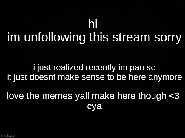 bye </3 | hi 
im unfollowing this stream sorry; i just realized recently im pan so it just doesnt make sense to be here anymore; love the memes yall make here though <3 
cya | image tagged in black background | made w/ Imgflip meme maker