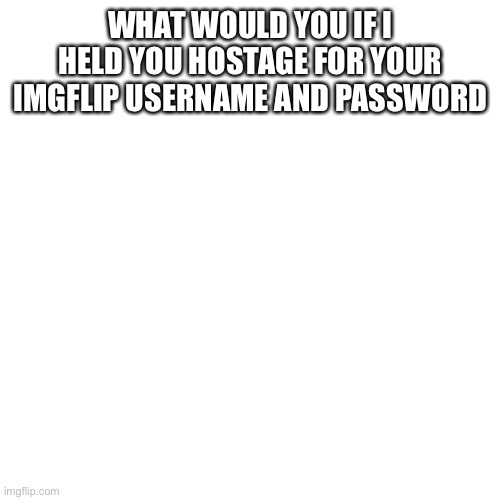Blank Transparent Square Meme | WHAT WOULD YOU IF I HELD YOU HOSTAGE FOR YOUR IMGFLIP USERNAME AND PASSWORD | image tagged in memes,blank transparent square | made w/ Imgflip meme maker