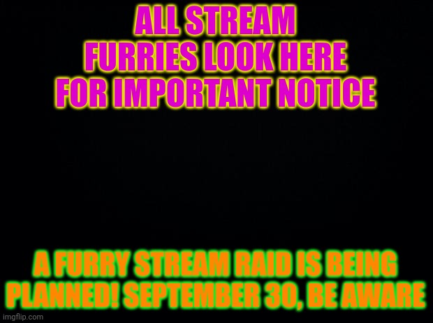 Black background |  ALL STREAM FURRIES LOOK HERE FOR IMPORTANT NOTICE; A FURRY STREAM RAID IS BEING PLANNED! SEPTEMBER 30, BE AWARE | image tagged in black background | made w/ Imgflip meme maker