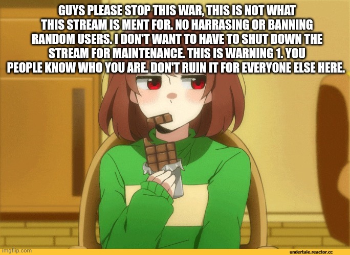 chara eating choccy | GUYS PLEASE STOP THIS WAR, THIS IS NOT WHAT THIS STREAM IS MENT FOR. NO HARRASING OR BANNING RANDOM USERS. I DON'T WANT TO HAVE TO SHUT DOWN THE STREAM FOR MAINTENANCE. THIS IS WARNING 1. YOU PEOPLE KNOW WHO YOU ARE. DON'T RUIN IT FOR EVERYONE ELSE HERE. | image tagged in chara eating choccy | made w/ Imgflip meme maker