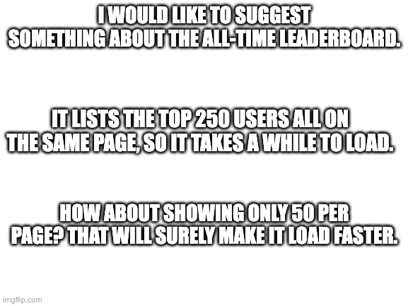 Blank White Template | I WOULD LIKE TO SUGGEST SOMETHING ABOUT THE ALL-TIME LEADERBOARD. IT LISTS THE TOP 250 USERS ALL ON THE SAME PAGE, SO IT TAKES A WHILE TO LOAD. HOW ABOUT SHOWING ONLY 50 PER PAGE? THAT WILL SURELY MAKE IT LOAD FASTER. | image tagged in blank white template,imgflip,you have been eternally cursed for reading the tags | made w/ Imgflip meme maker