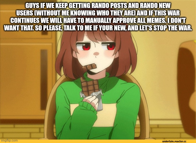 chara eating choccy | GUYS IF WE KEEP GETTING RANDO POSTS AND RANDO NEW USERS (WITHOUT ME KNOWING WHO THEY ARE) AND IF THIS WAR CONTINUES WE WILL HAVE TO MANUALLY APPROVE ALL MEMES. I DON'T WANT THAT. SO PLEASE, TALK TO ME IF YOUR NEW, AND LET'S STOP THE WAR. | image tagged in chara eating choccy | made w/ Imgflip meme maker