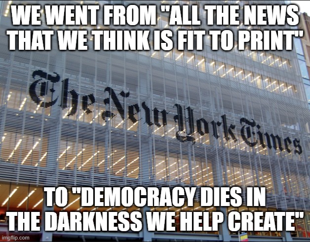 corrupt press | WE WENT FROM "ALL THE NEWS THAT WE THINK IS FIT TO PRINT"; TO "DEMOCRACY DIES IN THE DARKNESS WE HELP CREATE" | image tagged in new york times | made w/ Imgflip meme maker
