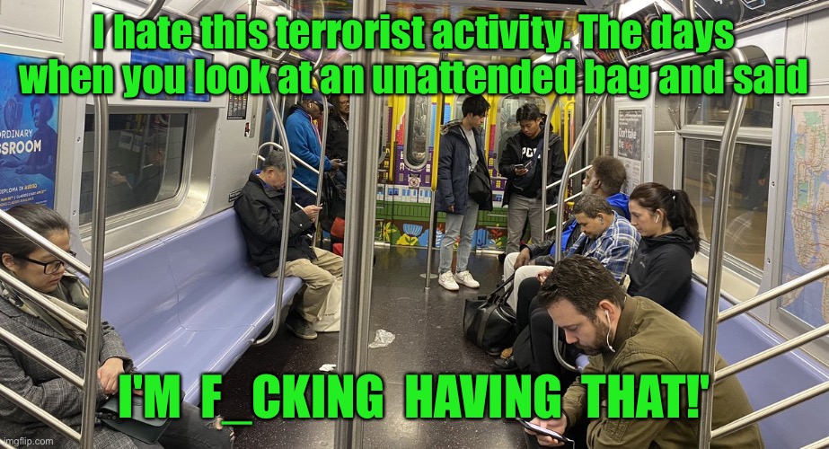 Subway train | I hate this terrorist activity. The days when you look at an unattended bag and said; I'M  F_CKING  HAVING  THAT!' | image tagged in subway carriage,terrorist,the days,unattended bag,i am f_ucking | made w/ Imgflip meme maker
