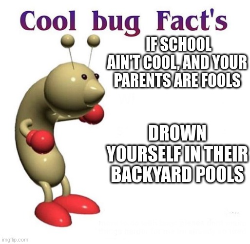 Cool Bug Facts | IF SCHOOL AIN'T COOL, AND YOUR PARENTS ARE FOOLS; DROWN YOURSELF IN THEIR BACKYARD POOLS | image tagged in cool bug facts | made w/ Imgflip meme maker