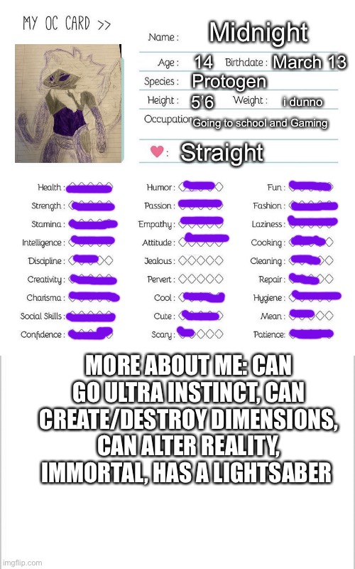 I rarely use the lightsaber | Midnight; 14; March 13; Protogen; 5’6; i dunno; Going to school and Gaming; Straight; MORE ABOUT ME: CAN GO ULTRA INSTINCT, CAN CREATE/DESTROY DIMENSIONS, CAN ALTER REALITY, IMMORTAL, HAS A LIGHTSABER | image tagged in oc card template,white background | made w/ Imgflip meme maker