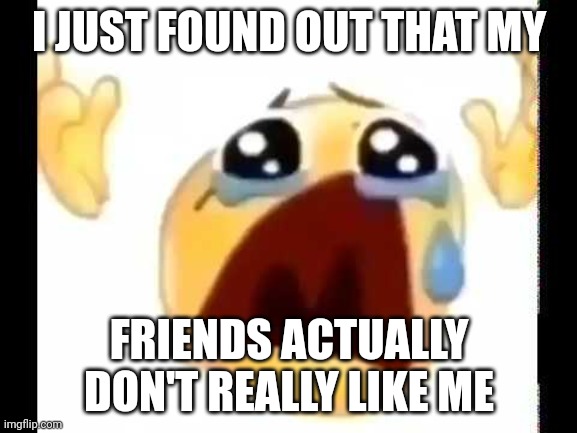 cursed crying emoji | I JUST FOUND OUT THAT MY; FRIENDS ACTUALLY DON'T REALLY LIKE ME | image tagged in cursed crying emoji | made w/ Imgflip meme maker