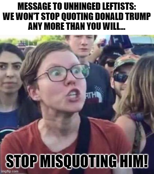 TW:  Donald Trump's Name Invoked | MESSAGE TO UNHINGED LEFTISTS:
WE WON'T STOP QUOTING DONALD TRUMP
ANY MORE THAN YOU WILL... STOP MISQUOTING HIM! | image tagged in angry liberal,memes,politics,political memes,donald trump,america first | made w/ Imgflip meme maker