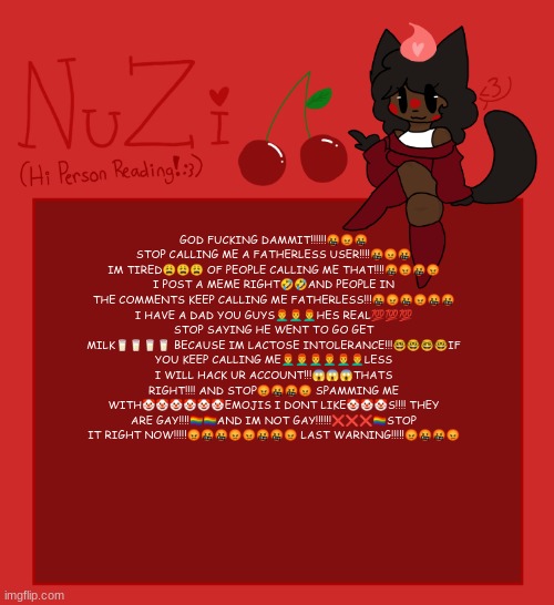 NuZi Announcement!! | GOD FUCKING DAMMIT!!!!!!🤬😡🤬
STOP CALLING ME A FATHERLESS USER!!!!🤬😡🤬
IM TIRED😩😩😩 OF PEOPLE CALLING ME THAT!!!!🤬😡🤬😡
I POST A MEME RIGHT🤣🤣AND PEOPLE IN THE COMMENTS KEEP CALLING ME FATHERLESS!!!🤬😡🤬😡🤬🤬
I HAVE A DAD YOU GUYS👨‍🦰👨‍🦰👨‍🦰HES REAL💯💯💯
STOP SAYING HE WENT TO GO GET MILK🥛🥛🥛🥛 BECAUSE IM LACTOSE INTOLERANCE!!!🤓🤓🤓🤓IF YOU KEEP CALLING ME👨‍🦰👨‍🦰👨‍🦰👨‍🦰👨‍🦰👨‍🦰LESS I WILL HACK UR ACCOUNT!!!😱😱😱THATS RIGHT!!!! AND STOP😡🤬🤬😡 SPAMMING ME WITH🤡🤡🤡🤡🤡🤡EMOJIS I DONT LIKE🤡🤡🤡S!!!! THEY ARE GAY!!!!🏳️‍🌈🏳️‍🌈AND IM NOT GAY!!!!!!❌❌❌🏳️‍🌈STOP IT RIGHT NOW!!!!!😡🤬🤬😡😡🤬🤬😡 LAST WARNING!!!!!😡🤬🤬😡 | image tagged in nuzi announcement | made w/ Imgflip meme maker