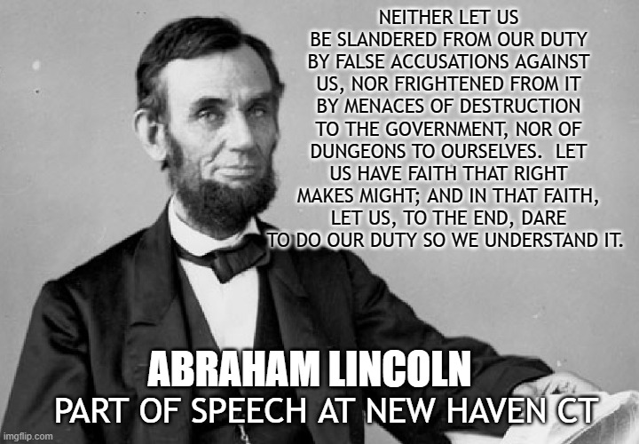 NEITHER LET US BE SLANDERED FROM OUR DUTY BY FALSE ACCUSATIONS AGAINST US, NOR FRIGHTENED FROM IT BY MENACES OF DESTRUCTION TO THE GOVERNMENT, NOR OF DUNGEONS TO OURSELVES.  LET US HAVE FAITH THAT RIGHT MAKES MIGHT; AND IN THAT FAITH, LET US, TO THE END, DARE TO DO OUR DUTY SO WE UNDERSTAND IT. ABRAHAM LINCOLN; PART OF SPEECH AT NEW HAVEN CT | made w/ Imgflip meme maker