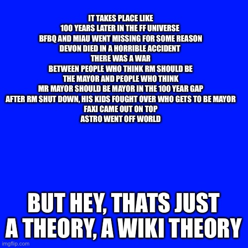 Motherboard Nature time-skip theory | IT TAKES PLACE LIKE 100 YEARS LATER IN THE FF UNIVERSE 
BFBQ AND MIAU WENT MISSING FOR SOME REASON
DEVON DIED IN A HORRIBLE ACCIDENT 
THERE WAS A WAR BETWEEN PEOPLE WHO THINK RM SHOULD BE THE MAYOR AND PEOPLE WHO THINK MR MAYOR SHOULD BE MAYOR IN THE 100 YEAR GAP
AFTER RM SHUT DOWN, HIS KIDS FOUGHT OVER WHO GETS TO BE MAYOR
FAXI CAME OUT ON TOP
ASTRO WENT OFF WORLD; BUT HEY, THATS JUST A THEORY, A WIKI THEORY | made w/ Imgflip meme maker