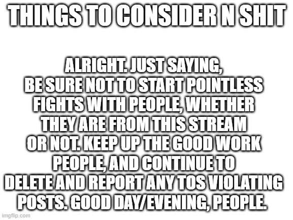 GOOFY AHH REMINDER | ALRIGHT. JUST SAYING, BE SURE NOT TO START POINTLESS FIGHTS WITH PEOPLE, WHETHER THEY ARE FROM THIS STREAM OR NOT. KEEP UP THE GOOD WORK PEOPLE, AND CONTINUE TO DELETE AND REPORT ANY TOS VIOLATING POSTS. GOOD DAY/EVENING, PEOPLE. THINGS TO CONSIDER N SHIT | image tagged in goofy ahh reminder | made w/ Imgflip meme maker