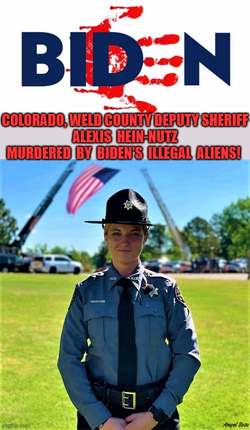 Biden has blood on his hands, Alexis Hein-Nutz, deputy sheriff | COLORADO, WELD COUNTY DEPUTY SHERIFF
ALEXIS  HEIN-NUTZ
MURDERED  BY  BIDEN'S  ILLEGAL  ALIENS! Angel Soto | image tagged in political meme,joe biden,illegal aliens,sheriff,blood,murder | made w/ Imgflip meme maker