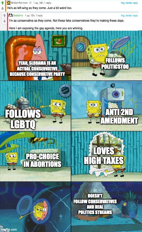 Spongebob shows Patrick Garbage | FOLLOWS POLITICSTOO; YEAH, SLOBAMA IS AN ACTUAL CONSERVATIVE BECAUSE CONSERVATIVE PARTY; ANTI 2ND AMENDMENT; FOLLOWS LGBTQ; LOVES HIGH TAXES; PRO-CHOICE IN ABORTIONS; DOESN'T FOLLOW CONSERVATIVES AND REAL POLITICS STREAMS | image tagged in spongebob shows patrick garbage | made w/ Imgflip meme maker