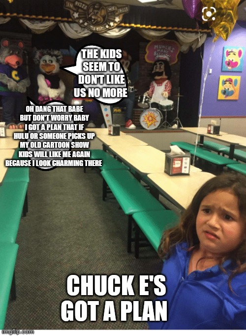 Chuck e cheese's | THE KIDS SEEM TO DON'T LIKE US NO MORE; OH DANG THAT BABE BUT DON'T WORRY BABY I GOT A PLAN THAT IF HULU OR SOMEONE PICKS UP MY OLD CARTOON SHOW KIDS WILL LIKE ME AGAIN BECAUSE I LOOK CHARMING THERE; CHUCK E'S GOT A PLAN | image tagged in funny memes | made w/ Imgflip meme maker