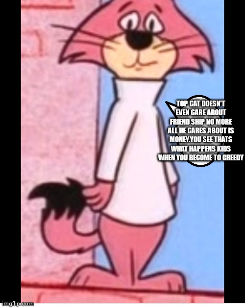 Aww I feel bad for him | TOP CAT DOESN'T EVEN CARE ABOUT FRIEND SHIP NO MORE ALL HE CARES ABOUT IS MONEY.YOU SEE THATS WHAT HAPPENS KIDS WHEN YOU BECOME TO GREEDY | image tagged in funny memes | made w/ Imgflip meme maker