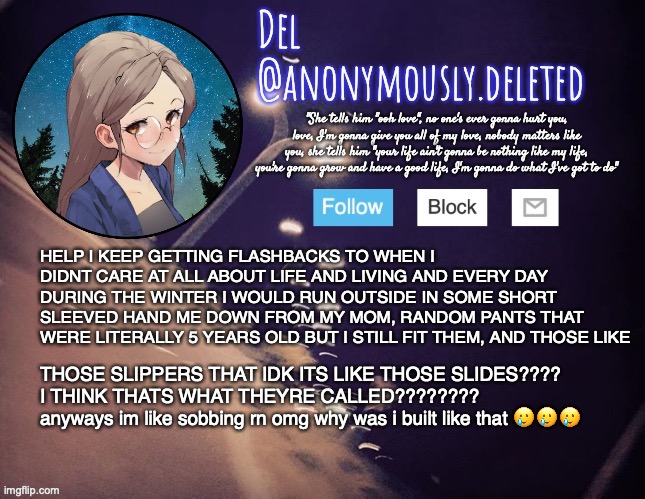 and my hair was like almost waist length but like... it was kinda tangled ngl EWWWW | HELP I KEEP GETTING FLASHBACKS TO WHEN I DIDNT CARE AT ALL ABOUT LIFE AND LIVING AND EVERY DAY DURING THE WINTER I WOULD RUN OUTSIDE IN SOME SHORT SLEEVED HAND ME DOWN FROM MY MOM, RANDOM PANTS THAT WERE LITERALLY 5 YEARS OLD BUT I STILL FIT THEM, AND THOSE LIKE; THOSE SLIPPERS THAT IDK ITS LIKE THOSE SLIDES???? I THINK THATS WHAT THEYRE CALLED????????
anyways im like sobbing rn omg why was i built like that 🥲🥲🥲 | image tagged in del announcement | made w/ Imgflip meme maker
