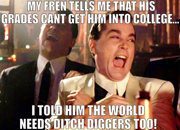 WORK IS WORK ONLY THE PAY MATTERS! | MY FREN TELLS ME THAT HIS GRADES CANT GET HIM INTO COLLEGE... I TOLD HIM THE WORLD NEEDS DITCH DIGGERS TOO! | image tagged in memes,good fellas hilarious | made w/ Imgflip meme maker