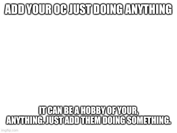 Do it | ADD YOUR OC JUST DOING ANYTHING; IT CAN BE A HOBBY OF YOUR, ANYTHING. JUST ADD THEM DOING SOMETHING. | image tagged in blank white template | made w/ Imgflip meme maker