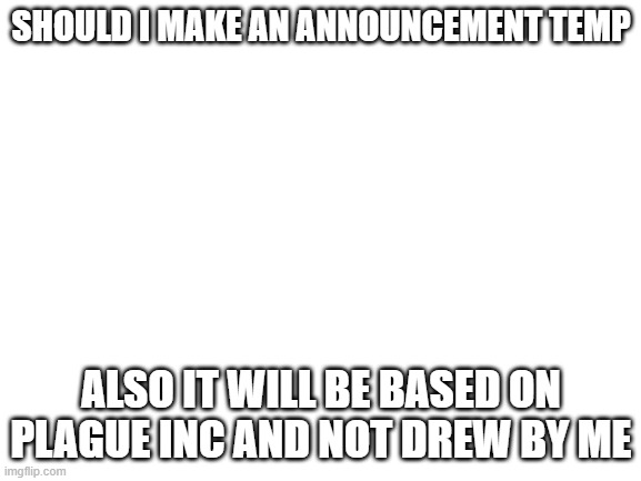should i | SHOULD I MAKE AN ANNOUNCEMENT TEMP; ALSO IT WILL BE BASED ON PLAGUE INC AND NOT DREW BY ME | image tagged in blank white template | made w/ Imgflip meme maker