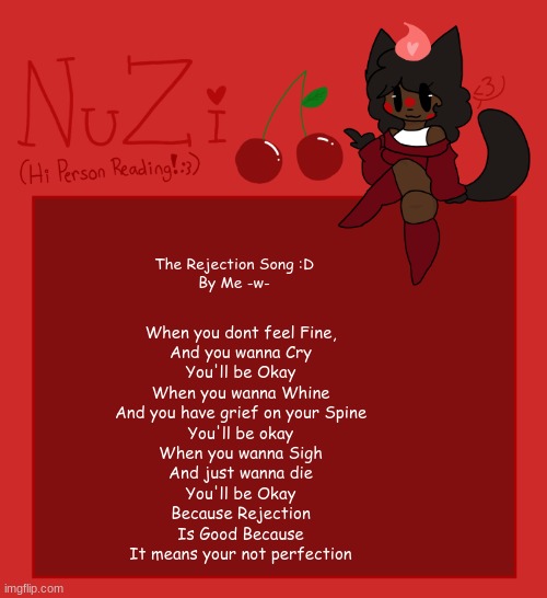 NuZi Announcement!! | The Rejection Song :D
By Me -w-; When you dont feel Fine,
And you wanna Cry

You'll be Okay

When you wanna Whine
And you have grief on your Spine

You'll be okay

When you wanna Sigh
And just wanna die

You'll be Okay
Because Rejection

Is Good Because
It means your not perfection | made w/ Imgflip meme maker