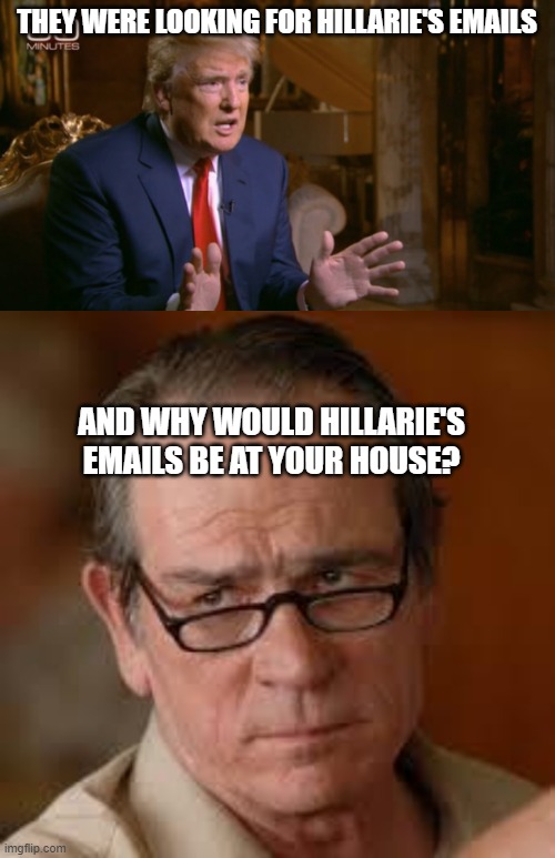 Even Ray Charles can see what a lying sack of trash this whack is. | THEY WERE LOOKING FOR HILLARIE'S EMAILS; AND WHY WOULD HILLARIE'S EMAILS BE AT YOUR HOUSE? | image tagged in trump denial,my face when someone asks a stupid question,memes,politics,lock him up,treason | made w/ Imgflip meme maker