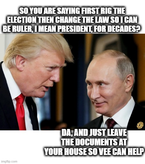 WT* are those docs doing at his house? nothing good for America, that is the only sure thing. | SO YOU ARE SAYING FIRST RIG THE ELECTION THEN CHANGE THE LAW SO I CAN BE RULER, I MEAN PRESIDENT, FOR DECADES? DA, AND JUST LEAVE THE DOCUMENTS AT YOUR HOUSE SO VEE CAN HELP | image tagged in memes,politics,treason,national security,lock him up,facist | made w/ Imgflip meme maker