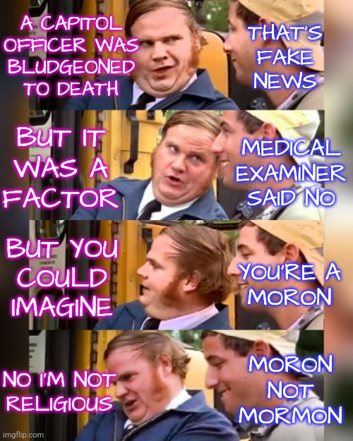 Mondaire Jones Capitol Officer |  A CAPITOL
OFFICER WAS
BLUDGEONED
TO DEATH; THAT'S
FAKE
NEWS; MEDICAL EXAMINER SAID NO; BUT IT
WAS A
FACTOR; BUT YOU
COULD
IMAGINE; YOU'RE A
MORON; MORON
NOT
MORMON; NO I'M NOT
RELIGIOUS | image tagged in billy madison conversation 4,memes,funny,democrats,liberals,politics | made w/ Imgflip meme maker