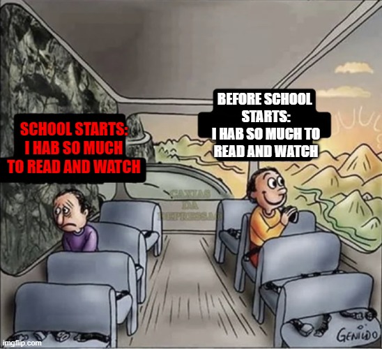 school | BEFORE SCHOOL 
STARTS:
I HAB SO MUCH TO
READ AND WATCH; SCHOOL STARTS:
I HAB SO MUCH TO READ AND WATCH | image tagged in two guys on a bus | made w/ Imgflip meme maker
