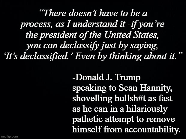 Sooo... Trump-cult kiddos... does it not offend you that Trump thinks you're stupidly gullible enough to fall for that? | “There doesn’t have to be a process, as I understand it -if you’re the president of the United States, you can declassify just by saying, ‘It’s declassified.’ Even by thinking about it.”; -Donald J. Trump speaking to Sean Hannity, shovelling bullsh#t as fast as he can in a hilariously pathetic attempt to remove 
himself from accountability. | image tagged in black background | made w/ Imgflip meme maker