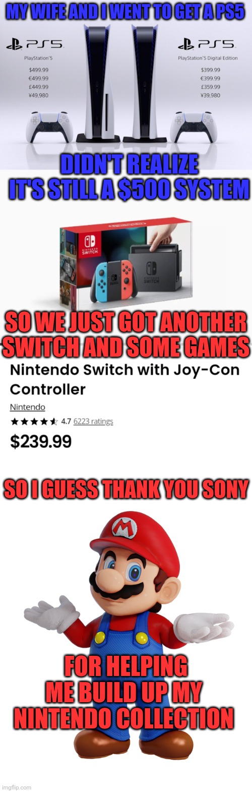 I'M OK WITH MORE SWITCH GAMES! | MY WIFE AND I WENT TO GET A PS5; DIDN'T REALIZE IT'S STILL A $500 SYSTEM; SO WE JUST GOT ANOTHER SWITCH AND SOME GAMES; SO I GUESS THANK YOU SONY; FOR HELPING ME BUILD UP MY NINTENDO COLLECTION | image tagged in nintendo switch,ps5,playstation,super mario,nintendo | made w/ Imgflip meme maker