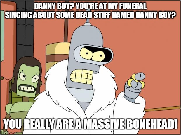 Bender | DANNY BOY? YOU'RE AT MY FUNERAL SINGING ABOUT SOME DEAD STIFF NAMED DANNY BOY? YOU REALLY ARE A MASSIVE BONEHEAD! | image tagged in memes,bender,danny boy | made w/ Imgflip meme maker