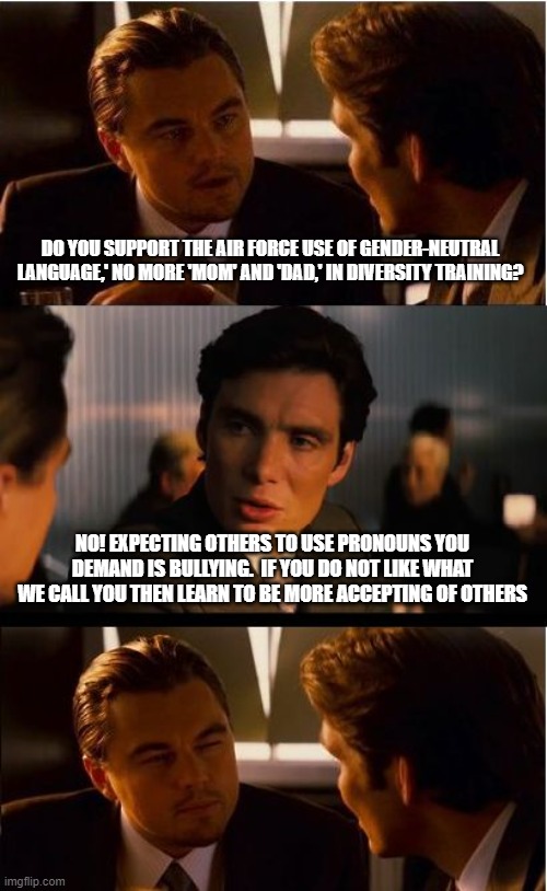 The Air Force should drop the word "Force" it encourages violence | DO YOU SUPPORT THE AIR FORCE USE OF GENDER-NEUTRAL LANGUAGE,' NO MORE 'MOM' AND 'DAD,' IN DIVERSITY TRAINING? NO! EXPECTING OTHERS TO USE PRONOUNS YOU DEMAND IS BULLYING.  IF YOU DO NOT LIKE WHAT WE CALL YOU THEN LEARN TO BE MORE ACCEPTING OF OTHERS | image tagged in memes,inception,just air,go woke go broke,air groomer force,soy boy cadets | made w/ Imgflip meme maker