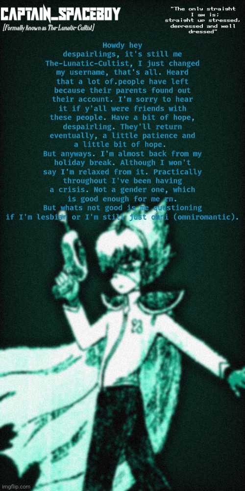 Yea, don't ask why I changed my username to an OMORI character. | Howdy hey despairlings, it's still me The-Lunatic-Cultist, I just changed my username, that's all. Heard that a lot of.people have left because their parents found out their account. I'm sorry to hear it if y'all were friends with these people. Have a bit of hope, despairling. They'll return eventually, a little patience and a little bit of hope. 
But anyways. I'm almost back from my holiday break. Although I won't say I'm relaxed from it. Practically throughout I've been having a crisis. Not a gender one, which is good enough for me rn.
But whats not good is me questioning if I'm lesbian or I'm still just omni (omniromantic). | image tagged in captain_spaceboy's anoucement template | made w/ Imgflip meme maker