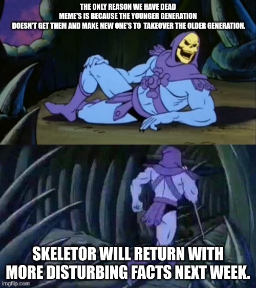 skeletor | THE ONLY REASON WE HAVE DEAD MEME'S IS BECAUSE THE YOUNGER GENERATION  DOESN'T GET THEM AND MAKE NEW ONE'S TO  TAKEOVER THE OLDER GENERATION. SKELETOR WILL RETURN WITH MORE DISTURBING FACTS NEXT WEEK. | image tagged in skeletor | made w/ Imgflip meme maker