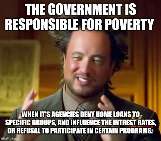 Ancient Aliens | THE GOVERNMENT IS RESPONSIBLE FOR POVERTY; WHEN IT'S AGENCIES DENY HOME LOANS TO SPECIFIC GROUPS, AND INFLUENCE THE INTREST RATES, OR REFUSAL TO PARTICIPATE IN CERTAIN PROGRAMS. | image tagged in memes,ancient aliens | made w/ Imgflip meme maker