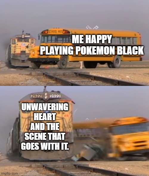 You know the tears | ME HAPPY PLAYING POKEMON BLACK; UNWAVERING HEART AND THE SCENE THAT GOES WITH IT. | image tagged in a train hitting a school bus,pokemon,relatable,memes | made w/ Imgflip meme maker