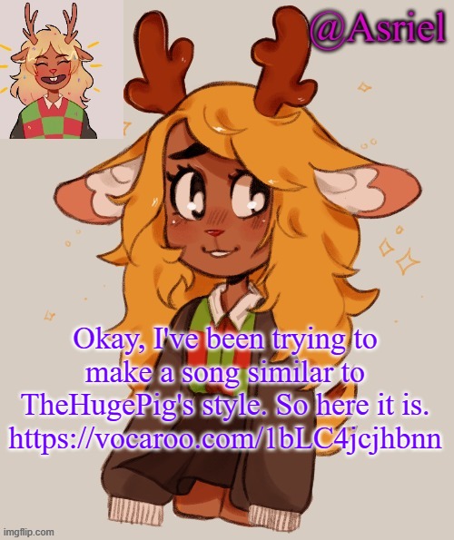 . | Okay, I've been trying to make a song similar to TheHugePig's style. So here it is.
https://vocaroo.com/1bLC4jcjhbnn | image tagged in asriel's noelle temp | made w/ Imgflip meme maker