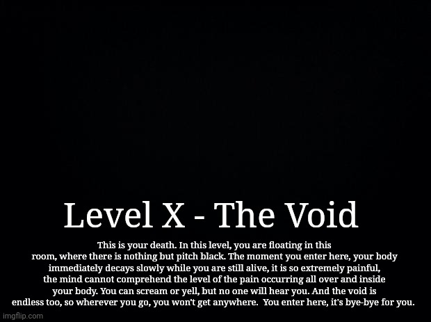 My Backrooms level | Level X - The Void; This is your death. In this level, you are floating in this room, where there is nothing but pitch black. The moment you enter here, your body immediately decays slowly while you are still alive, it is so extremely painful, the mind cannot comprehend the level of the pain occurring all over and inside your body. You can scream or yell, but no one will hear you. And the void is endless too, so wherever you go, you won't get anywhere.  You enter here, it's bye-bye for you. | image tagged in black background,backrooms,the backrooms | made w/ Imgflip meme maker