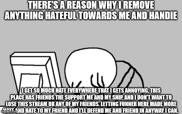 Computer Guy Facepalm Meme | THERE'S A REASON WHY I REMOVE ANYTHING HATEFUL TOWARDS ME AND HANDIE; I GET SO MUCH HATE EVERYWHERE THAT I GETS ANNOYING, THIS PLACE HAS FRIENDS THE SUPPORT ME AND MY SHIP, AND I DON'T WANT TO LOSE THIS STREAM OR ANY OF MY FRIENDS. LETTING FUNNER HERE MADE MORE HATE AND HATE TO MY FRIEND AND I'LL DEFEND ME AND FRIEND IN ANYWAY I CAN. | image tagged in memes,computer guy facepalm | made w/ Imgflip meme maker