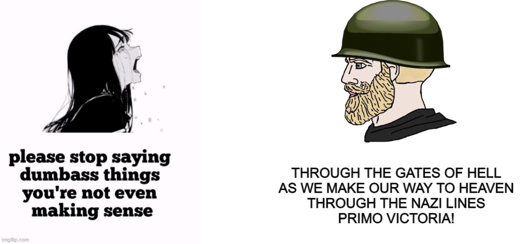 Primo Victoria >>>>>>>>>>>>>>> | THROUGH THE GATES OF HELL
AS WE MAKE OUR WAY TO HEAVEN
THROUGH THE NAZI LINES
PRIMO VICTORIA! | image tagged in please stop saying dumbass things you're not even making sense,blank white template,sabaton,ww2 | made w/ Imgflip meme maker