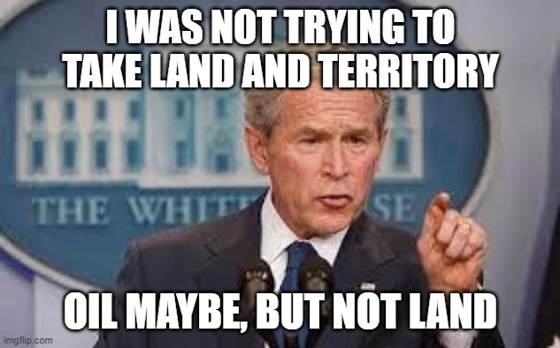 George Bush | I WAS NOT TRYING TO TAKE LAND AND TERRITORY OIL MAYBE, BUT NOT LAND | image tagged in george bush | made w/ Imgflip meme maker