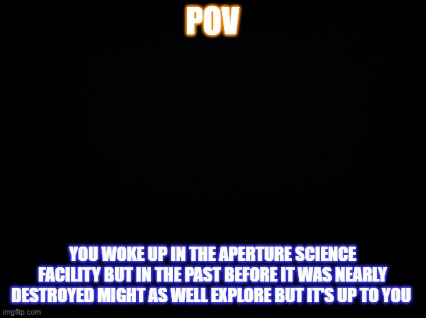 idk | POV; YOU WOKE UP IN THE APERTURE SCIENCE FACILITY BUT IN THE PAST BEFORE IT WAS NEARLY DESTROYED MIGHT AS WELL EXPLORE BUT IT'S UP TO YOU | image tagged in black background | made w/ Imgflip meme maker