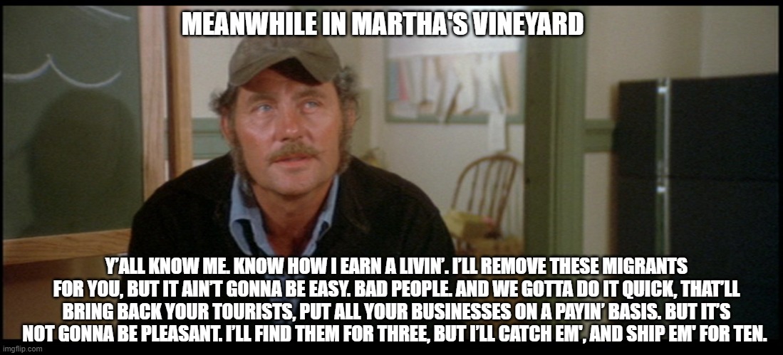 Captain Quint on Martha's Vineyard | MEANWHILE IN MARTHA'S VINEYARD; Y’ALL KNOW ME. KNOW HOW I EARN A LIVIN’. I’LL REMOVE THESE MIGRANTS FOR YOU, BUT IT AIN’T GONNA BE EASY. BAD PEOPLE. AND WE GOTTA DO IT QUICK, THAT’LL BRING BACK YOUR TOURISTS, PUT ALL YOUR BUSINESSES ON A PAYIN’ BASIS. BUT IT’S NOT GONNA BE PLEASANT. I’LL FIND THEM FOR THREE, BUT I’LL CATCH EM', AND SHIP EM' FOR TEN. | image tagged in quint speech,democrats,liberals,woke,hypocrites,illegal immigration | made w/ Imgflip meme maker