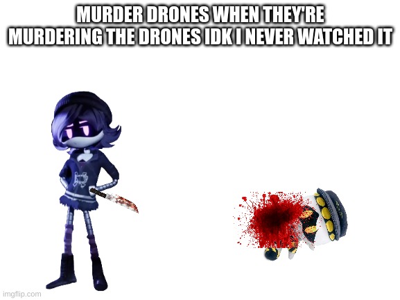 I watched tari, and meggys series but i never watched this | MURDER DRONES WHEN THEY'RE MURDERING THE DRONES IDK I NEVER WATCHED IT | image tagged in blank white template | made w/ Imgflip meme maker