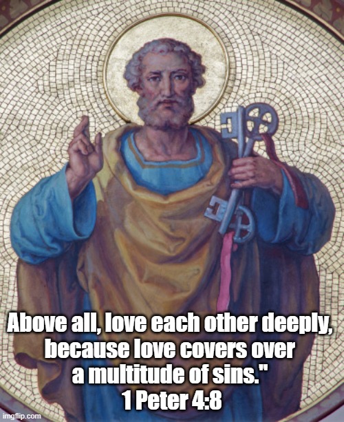 It's The Law: "Love Each Other Deeply." 1 Peter 4:8 | Above all, love each other deeply, 
because love covers over 
a multitude of sins." 
1 Peter 4:8 | image tagged in love one another,love covers a multitude of sins,upon this rock i will build my church | made w/ Imgflip meme maker